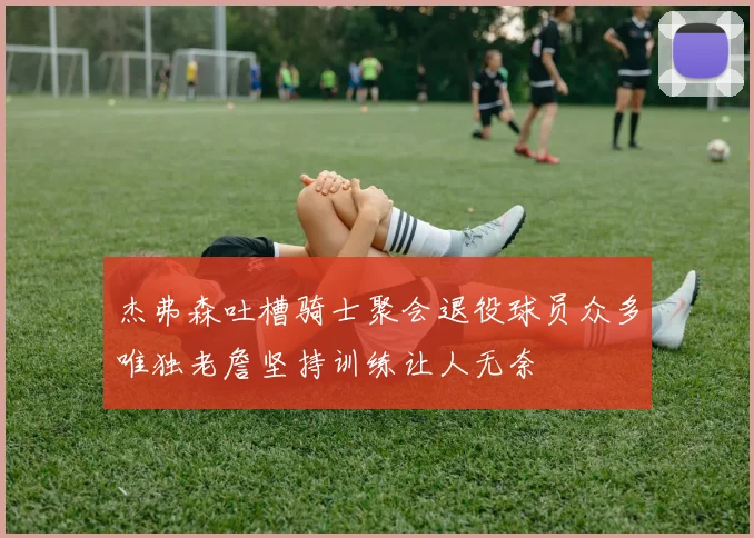 杰弗森吐槽骑士聚会退役球员众多唯独老詹坚持训练让人无奈