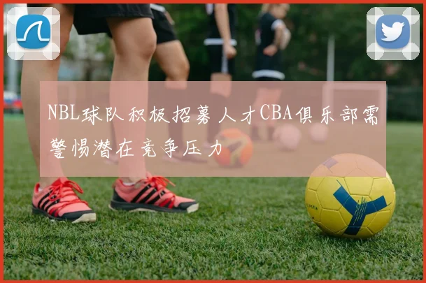 NBL球队积极招募人才CBA俱乐部需警惕潜在竞争压力