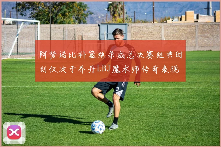 阿努诺比补篮绝杀成总决赛经典时刻仅次于乔丹LBJ魔术师传奇表现