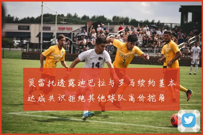 莫雷托透露迪巴拉与罗马续约基本达成共识拒绝其他球队高价挖角