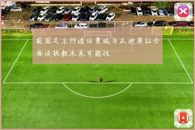 前国足主帅造访曼城与瓜迪奥拉会面谈执教未来可能性