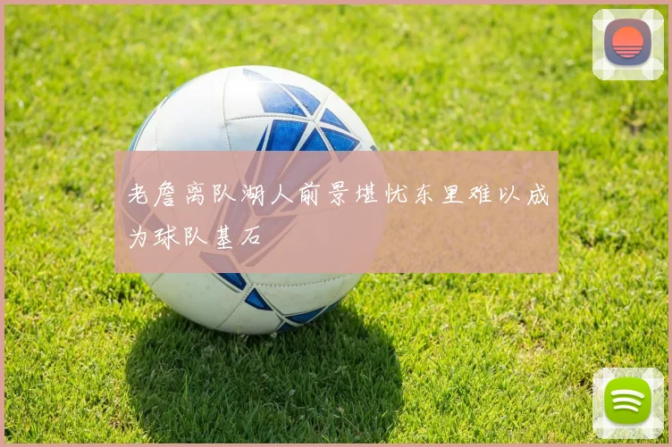 老詹离队湖人前景堪忧东里难以成为球队基石