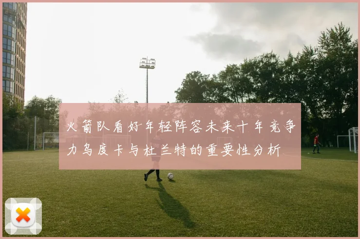 火箭队看好年轻阵容未来十年竞争力乌度卡与杜兰特的重要性分析