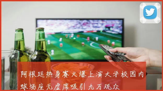 阿根廷热身赛火爆上演大学校园内球场座无虚席吸引九万观众