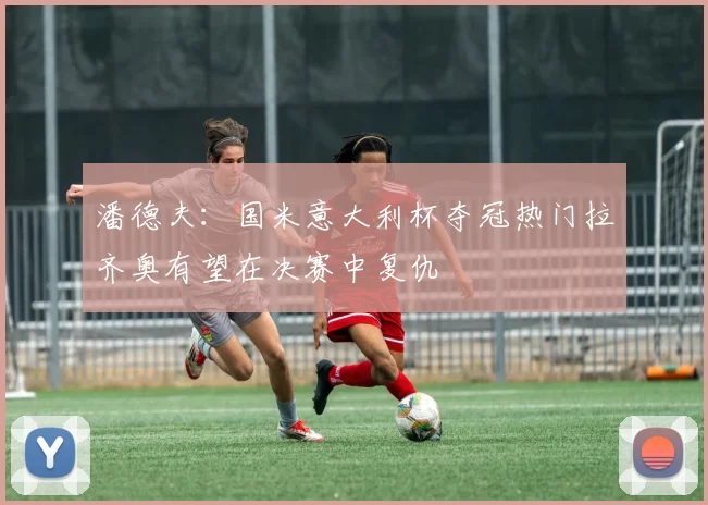 潘德夫：国米意大利杯夺冠热门拉齐奥有望在决赛中复仇