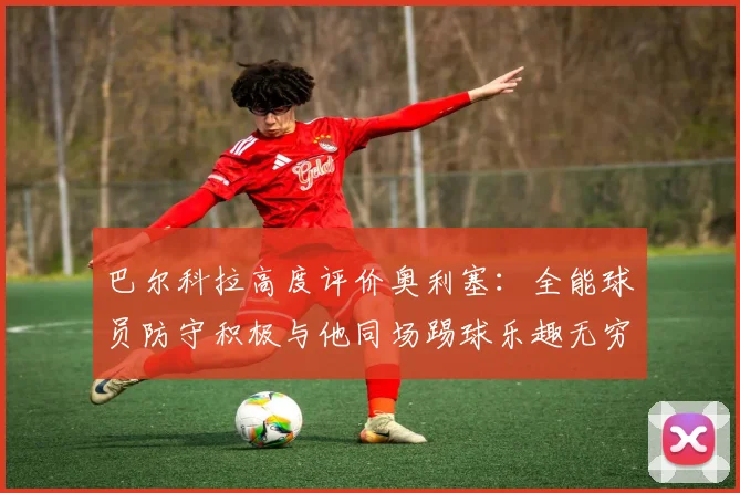 巴尔科拉高度评价奥利塞：全能球员防守积极与他同场踢球乐趣无穷
