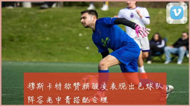 穆斯卡特称赞颜骏凌表现出色球队阵容老中青搭配合理