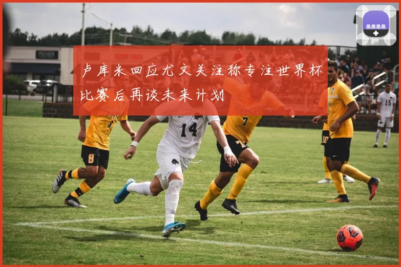 卢库米回应尤文关注称专注世界杯比赛后再谈未来计划