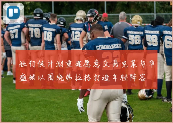 独行侠计划重建愿意交易克莱与华盛顿以围绕弗拉格打造年轻阵容