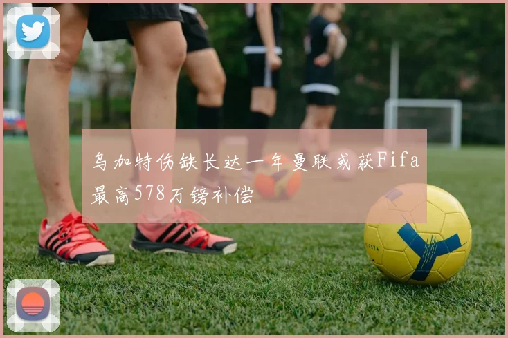 乌加特伤缺长达一年曼联或获Fifa最高578万镑补偿