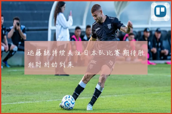 远藤航持续关注日本队比赛期待胜利时刻的到来
