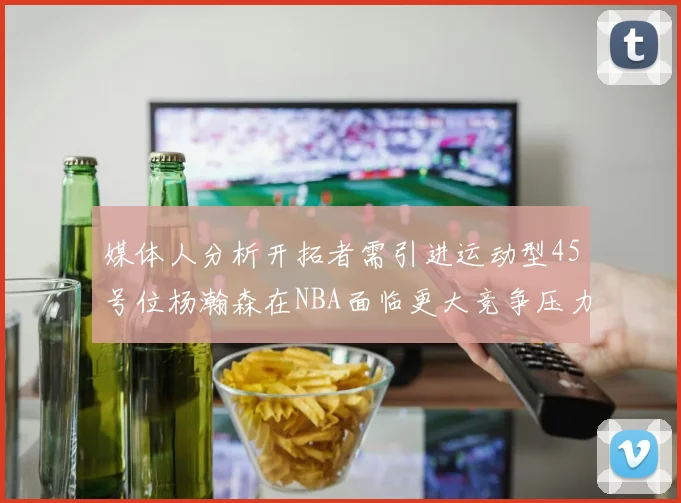 媒体人分析开拓者需引进运动型45号位杨瀚森在NBA面临更大竞争压力