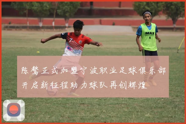 陈骜正式加盟宁波职业足球俱乐部开启新征程助力球队再创辉煌
