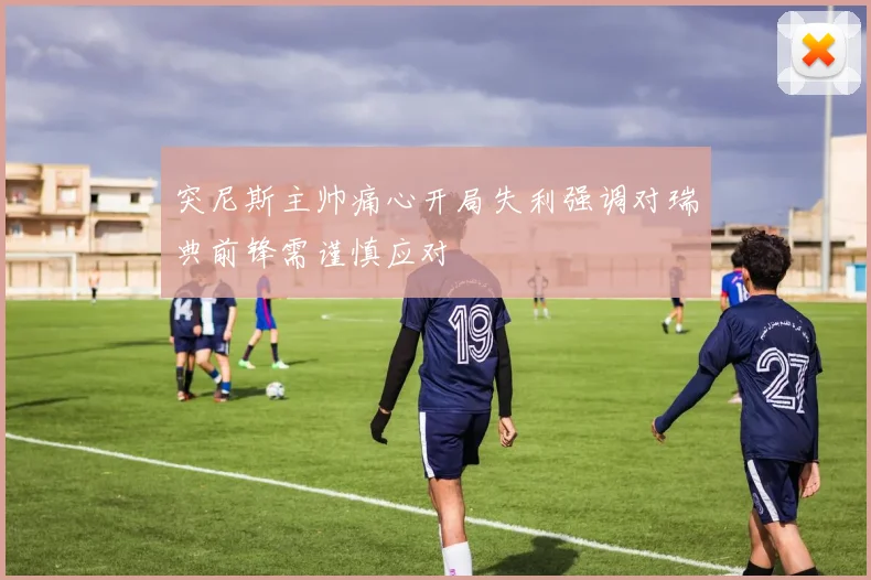 突尼斯主帅痛心开局失利强调对瑞典前锋需谨慎应对