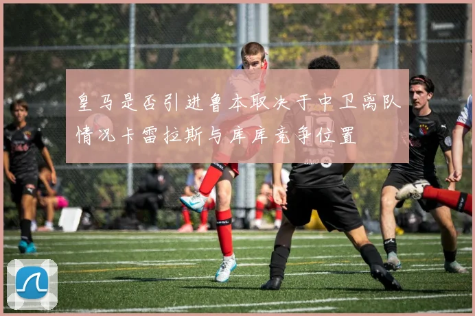 皇马是否引进鲁本取决于中卫离队情况卡雷拉斯与库库竞争位置