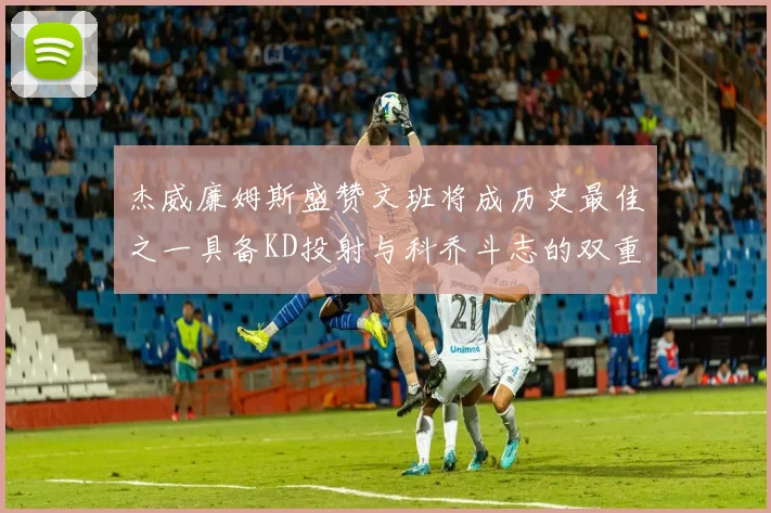 杰威廉姆斯盛赞文班将成历史最佳之一具备KD投射与科乔斗志的双重优势