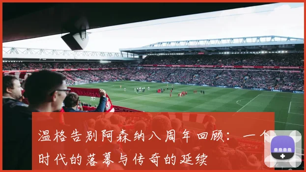 温格告别阿森纳八周年回顾：一个时代的落幕与传奇的延续