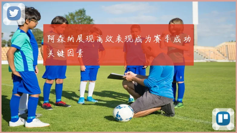 阿森纳展现高效表现成为赛季成功关键因素