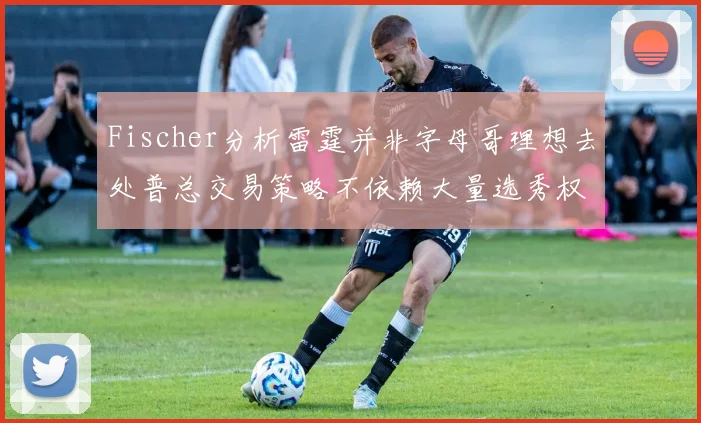 Fischer分析雷霆并非字母哥理想去处普总交易策略不依赖大量选秀权