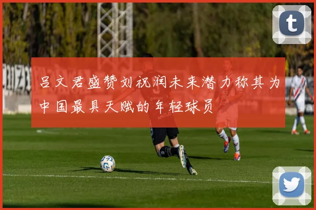 吕文君盛赞刘祝润未来潜力称其为中国最具天赋的年轻球员
