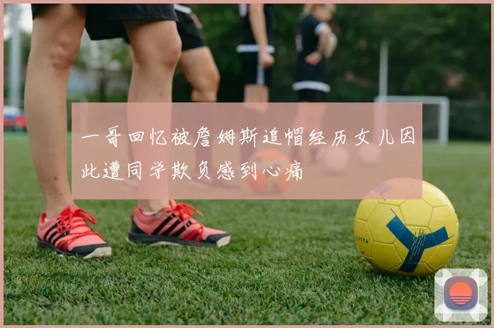 一哥回忆被詹姆斯追帽经历女儿因此遭同学欺负感到心痛