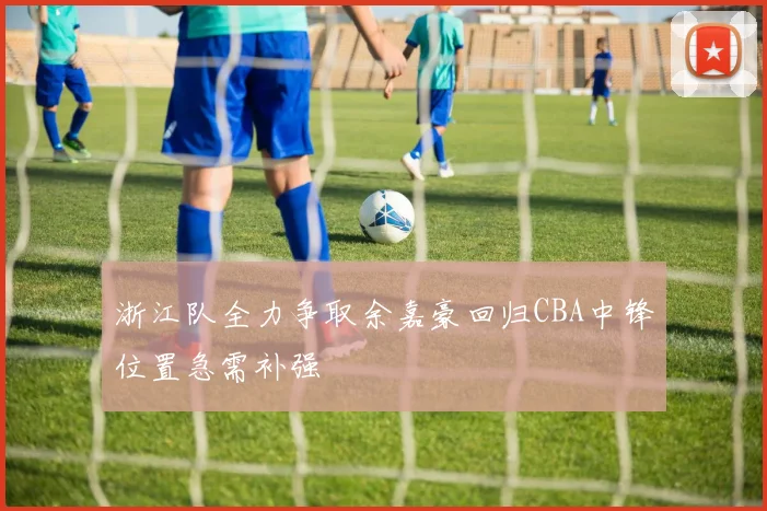 浙江队全力争取余嘉豪回归CBA中锋位置急需补强